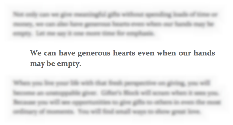 "We can have generous hearts even when our hands may be empty." The heart of Lauren Lanker's eBook, "Thinking Outside the Gift Box." As hard of a lesson as that is for me to live out, I know it's true! And it's a breath of fresh air in the culture we live in, which is so focused on bigger and better, more stuff, more junk we don't need. It's time to get back to what it means to live a life of giving. "We can have generous hearts even when our hands may be empty." The heart of Lauren Lanker's eBook, "Thinking Outside the Gift Box." As hard of a lesson as that is for me to live out, I know it's true! And it's a breath of fresh air in the culture we live in, which is so focused on bigger and better, more stuff, more junk we don't need. It's time to get back to what it means to live a life of giving.